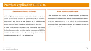 Taux d’emprunt marginal du preneur
L’AMF souligne que le taux retenu doit refléter le taux d’emprunt marginal du
preneur, ce qui nécessite de réaliser des ajustements spécifiques (exemples :
risques devise, pays, crédit de la filiale preneuse, etc.) y compris pour les
sociétés déterminant ce taux en partant du taux d’endettement de la mère.
S’il s’agit d’une hypothèse significative, l’AMF recommande aux sociétés
d’indiquer dans leurs principes comptables des états financiers annuels 2019 les
modalités de détermination du taux d’emprunt marginal en prenant en
considération la décision de l’IFRS IC de septembre 2019.
Autres informations à présenter
L’AMF recommande aux sociétés de détailler l’ensemble des informations
requises par la norme, par principale nature de contrats et d’actifs sous-jacents.
Elle souligne l’information requise sur les analyses de maturité permettant de
comprendre l’impact des contrats de location sur l’évaluation du risque de
liquidité et l’estimation des flux de trésorerie futurs.
Première application d’IFRS 16
Farase MAMA DJIMA
Senior Associate Consolidation & Reporting
janvier 2020
8
 