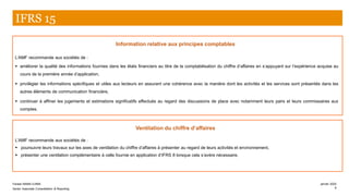 Information relative aux principes comptables
L’AMF recommande aux sociétés de :
▪ améliorer la qualité des informations fournies dans les états financiers au titre de la comptabilisation du chiffre d’affaires en s’appuyant sur l’expérience acquise au
cours de la première année d’application,
▪ privilégier les informations spécifiques et utiles aux lecteurs en assurant une cohérence avec la manière dont les activités et les services sont présentés dans les
autres éléments de communication financière,
▪ continuer à affiner les jugements et estimations significatifs effectués au regard des discussions de place avec notamment leurs pairs et leurs commissaires aux
comptes.
IFRS 15
Ventilation du chiffre d’affaires
L’AMF recommande aux sociétés de :
▪ poursuivre leurs travaux sur les axes de ventilation du chiffre d’affaires à présenter au regard de leurs activités et environnement,
▪ présenter une ventilation complémentaire à celle fournie en application d’IFRS 8 lorsque cela s’avère nécessaire.
Farase MAMA DJIMA
Senior Associate Consolidation & Reporting
janvier 2020
9
 