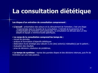 10
La consultation diététique
Les étapes d’un entretien de consultation comprennent :
• L’accueil : présentation des acteurs et du déroulement de l’entretien, c’est une étape
fondamentale dans la réussite de la consultation. L’intimité de la personne et la
confidentialité de l’entretien sont préservées, la consultation se déroule dans un lieu
adapté et équipé a minima d’outils spécifiques.
• Le corps de la consultation comprend les temps de :
- recueil de données
- analyse et formulation d’objectifs diététiques
- élaboration d’une stratégie pour aboutir à une (des) action(s) réalisable(s) par le patient ;
- évaluation des résultats
- prise de décisions ;résolution de problèmes.
• Le temps de synthèse : reprise des grandes étapes et des décisions retenues, puis fin de
l’entretien sur une note positive.
 