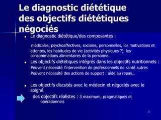 11
Le diagnostic diététique
des objectifs diététiques
négociés
■ Le diagnostic diététique/des composantes :
médicales, psychoaffectives, sociales, personnelles, les motivations et
attentes, les habitudes de vie (activités physiques ?), les
consommations alimentaires de la personne.
■ Les objectifs diététiques intégrés dans les objectifs nutritionnels :
Peuvent nécessité l’intervention de professionnels de santé autres
Peuvent nécessité des actions de support : aide au repas…
■ Les objectifs discutés avec le médecin et négociés avec le
soigné.
des objectifs réalistes : 3 maximum, pragmatiques et
opérationnels
 