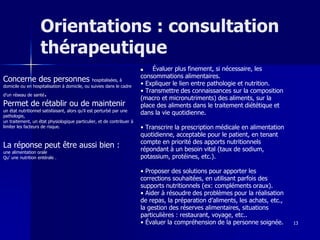13
Orientations : consultation
thérapeutique
■ Évaluer plus finement, si nécessaire, les
consommations alimentaires.
• Expliquer le lien entre pathologie et nutrition.
• Transmettre des connaissances sur la composition
(macro et micronutriments) des aliments, sur la
place des aliments dans le traitement diététique et
dans la vie quotidienne.
• Transcrire la prescription médicale en alimentation
quotidienne, acceptable pour le patient, en tenant
compte en priorité des apports nutritionnels
répondant à un besoin vital (taux de sodium,
potassium, protéines, etc.).
• Proposer des solutions pour apporter les
corrections souhaitées, en utilisant parfois des
supports nutritionnels (ex: compléments oraux).
• Aider à résoudre des problèmes pour la réalisation
de repas, la préparation d’aliments, les achats, etc.,
la gestion des réserves alimentaires, situations
particulières : restaurant, voyage, etc..
• Évaluer la compréhension de la personne soignée.
Concerne des personnes hospitalisées, à
domicile ou en hospitalisation à domicile, ou suivies dans le cadre
d’un réseau de santé.
Permet de rétablir ou de maintenir
un état nutritionnel satisfaisant, alors qu’il est perturbé par une
pathologie,
un traitement, un état physiologique particulier, et de contribuer à
limiter les facteurs de risque.
La réponse peut être aussi bien :
une alimentation orale
Qu’ une nutrition entérale .
 