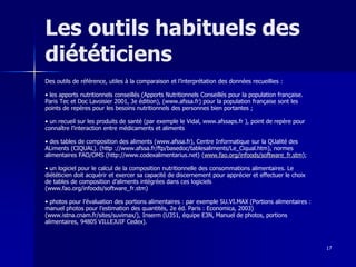 17
Les outils habituels des
diététiciens
Des outils de référence, utiles à la comparaison et l’interprétation des données recueillies :
• les apports nutritionnels conseillés (Apports Nutritionnels Conseillés pour la population française.
Paris Tec et Doc Lavoisier 2001, 3e édition), (www.afssa.fr) pour la population française sont les
points de repères pour les besoins nutritionnels des personnes bien portantes ;
• un recueil sur les produits de santé (par exemple le Vidal, www.afssaps.fr ), point de repère pour
connaître l’interaction entre médicaments et aliments
• des tables de composition des aliments (www.afssa.fr), Centre Informatique sur la QUalité des
ALiments (CIQUAL). (http ://www.afssa.fr/ftp/basedoc/tablesaliments/Le_Ciqual.htm), normes
alimentaires FAO/OMS (http://www.codexalimentarius.net) (www.fao.org/infoods/software_fr.stm);
• un logiciel pour le calcul de la composition nutritionnelle des consommations alimentaires. Le
diététicien doit acquérir et exercer sa capacité de discernement pour apprécier et effectuer le choix
de tables de composition d’aliments intégrées dans ces logiciels
(www.fao.org/infoods/software_fr.stm)
• photos pour l’évaluation des portions alimentaires : par exemple SU.VI.MAX (Portions alimentaires :
manuel photos pour l’estimation des quantités, 2e éd. Paris : Economica, 2003)
(www.istna.cnam.fr/sites/suvimax/), Inserm (U351, équipe E3N, Manuel de photos, portions
alimentaires, 94805 VILLEJUIF Cedex).
 