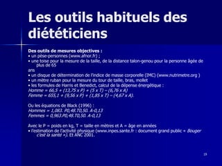 19
Les outils habituels des
diététiciens
Des outils de mesures objectives :
• un pèse-personnes (www.afnor.fr) ;
• une toise pour la mesure de la taille, de la distance talon-genou pour la personne âgée de
plus de 65
ans
• un disque de détermination de l’indice de masse corporelle (IMC) (www.nutrimetre.org )
• un mètre ruban pour la mesure du tour de taille, bras, mollet
• les formules de Harris et Benedict, calcul de la dépense énergétique :
Homme = 66,5 + (13,75 x P) + (5 x T) – (6,76 x A)
Femme = 655,1 + (9,56 x P) + (1,85 x T) – (4,67 x A).
Ou les équations de Black (1996) :
Hommes = 1,083. P0,48.T0,50. A-0,13
Femmes = 0,963.P0,48.T0,50. A-0,13
Avec le P = poids en kg, T = taille en mètres et A = âge en années
• l’estimation de l’activité physique (www.inpes.sante.fr : document grand public « Bouger
c’est la santé »). Et ANC 2001.
 