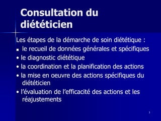 3
Consultation du
diététicien
Les étapes de la démarche de soin diététique :
■ le recueil de données générales et spécifiques
• le diagnostic diététique
• la coordination et la planification des actions
• la mise en oeuvre des actions spécifiques du
diététicien
• l’évaluation de l’efficacité des actions et les
réajustements
 