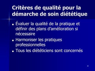 30
Critères de qualité pour la
démarche de soin diététique
■ Évaluer la qualité de la pratique et
définir des plans d’amélioration si
nécessaire
■ Harmoniser les pratiques
professionnelles
■ Tous les diététiciens sont concernés
 