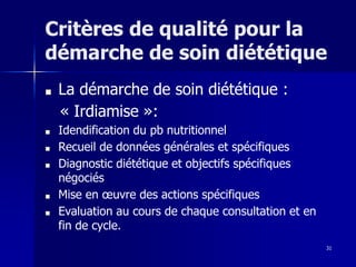 31
Critères de qualité pour la
démarche de soin diététique
■ La démarche de soin diététique :
« Irdiamise »:
■ Idendification du pb nutritionnel
■ Recueil de données générales et spécifiques
■ Diagnostic diététique et objectifs spécifiques
négociés
■ Mise en œuvre des actions spécifiques
■ Evaluation au cours de chaque consultation et en
fin de cycle.
 