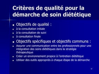 32
Critères de qualité pour la
démarche de soin diététique
■ Objectifs de qualité :
■ à la consultation initiale
■ à la consultation de suivi
■ à consultation finale
■ Objectifs spécifiques et objectifs communs :
■ Assurer une communication entre les professionnels pour une
intégration des soins diététiques dans la stratégie
thérapeutique
■ Créer un environnement propice à l’entretien diététique
■ Utiliser des outils appropriés à chaque étape de la démarche
 