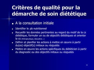33
Critères de qualité pour la
démarche de soin diététique
■ A la consultation initiale
■ Identifier le pb nutritionnel
■ Recueillir les données pertinentes au regard du motif de la cs
diététique, formuler un ou de objectifs diététiques et orienter
la cs (thérapeutique, éducative…)
■ Définir et planifier les actions à mettre en œuvre à partir
du(es) objectif(s) initiaux ou réajustés
■ Mettre en œuvre les actions spécifiques du diététicien à partir
du diagnostic ou des objectifs initiaux ou réajustés
 