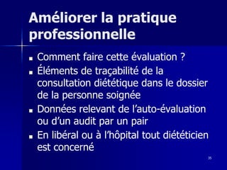 35
Améliorer la pratique
professionnelle
■ Comment faire cette évaluation ?
■ Éléments de traçabilité de la
consultation diététique dans le dossier
de la personne soignée
■ Données relevant de l’auto-évaluation
ou d’un audit par un pair
■ En libéral ou à l’hôpital tout diététicien
est concerné
 