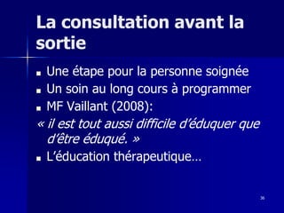 36
La consultation avant la
sortie
■ Une étape pour la personne soignée
■ Un soin au long cours à programmer
■ MF Vaillant (2008):
« il est tout aussi difficile d’éduquer que
d’être éduqué. »
■ L’éducation thérapeutique…
 