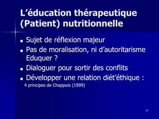 37
L’éducation thérapeutique
(Patient) nutritionnelle
■ Sujet de réflexion majeur
■ Pas de moralisation, ni d’autoritarisme
Eduquer ?
■ Dialoguer pour sortir des conflits
■ Développer une relation diét’éthique :
4 principes de Chappuis (1999)
 