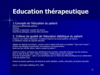 38
Education thérapeutique
1.Concepts de l’éducation du patient
Recouvre différentes actions :
Informer
Enseigner à apprendre, acquérir des savoirs
Expériences partagées, activités faites ensemble
2. Critères de qualité de l’éducation diététique du patient
Instaurer une relation d’éducation : le patient s’exprime ses préoccupations, ses besoins
Le diététicien expose les objectifs éducatifs.
Adapter les objectifs aux besoins : qu’est ce que le patient doit savoir au quotidien ? Que veut-il savoir ?
Prévenir les obstacles socioculturels, économiques, environnementaux
Quels sont les intérêts, désirs, valeurs, projets du patient ?
Choisir le contenu, les étapes avec identification des priorités. Impossible d’aborder tous les contenus
dans un laps de temps court. Critère à privilégier: intérêt pratique pour le patient.
Favoriser la participation : aider à une identification par lui-même des effets bénéfiques de sa collaboration
et de ses propres choix.
Evaluer les besoins généraux, les besoins de santé (palliatifs, curatifs, préventifs), les besoins éducatifs
Source : information diététique N°2, 1998
 