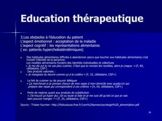 39
Education thérapeutique
3.Les obstacles à l’éducation du patient
L’aspect émotionnel : acceptation de la maladie
L’aspect cognitif : les représentations alimentaires
( ex: patients hypercholestérolémiques)
■ Des habitudes alimentaires difficiles à abandonner parce que toucher aux habitudes alimentaires c’est
investir l’identité de la personne.
Les modèles alimentaires fondent des identités individuelles et collectives
« Je me dis zut tu ne vas plus cuisiner, il faut que tu revoies tes recettes, alors je craque. » (F, 69,
célibataire, CSP-)
■ Des produits valorisés :
« Je mangeais du beurre comme ça à la cuillère » (F, 25, célibataire, CSP+)
■ Le fait de cuisiner ou de pouvoir déléguer
« Ça marcherait si je prenais chacun de mes repas à mon domicile avec quelqu’un qui
prépare des repas qui correspondent à ces critères » (H, 64, célibataire, CSP+)
■ Perte de repères quant aux produits de substitution
« J’ai trouvé ça hyper dur, j’ai vu toute la liste et je me suis dit qu’est ce que je vais
bien pouvoir manger ? » (F, 25, célibataire, CSP+)
Source : Tristan fournier- http://ifsitoulouse.free.fr/1ere%20annee/sociologie%20_alimentation.pdf
 