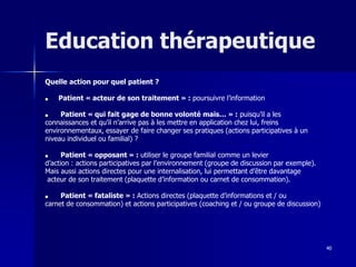 40
Education thérapeutique
Quelle action pour quel patient ?
■ Patient « acteur de son traitement » : poursuivre l’information
■ Patient « qui fait gage de bonne volonté mais… » : puisqu’il a les
connaissances et qu’il n’arrive pas à les mettre en application chez lui, freins
environnementaux, essayer de faire changer ses pratiques (actions participatives à un
niveau individuel ou familial) ?
■ Patient « opposant » : utiliser le groupe familial comme un levier
d’action : actions participatives par l’environnement (groupe de discussion par exemple).
Mais aussi actions directes pour une internalisation, lui permettant d’être davantage
acteur de son traitement (plaquette d’information ou carnet de consommation).
■ Patient « fataliste » : Actions directes (plaquette d’informations et / ou
carnet de consommation) et actions participatives (coaching et / ou groupe de discussion)
 