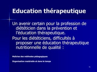 41
Education thérapeutique
Un avenir certain pour la profession de
diététicien dans la prévention et
l’éducation thérapeutique.
Pour les diététiciens, difficultés à
proposer une éducation thérapeutique
nutritionnelle de qualité :
Maîtrise des méthodes pédagogiques
Organisation matérielle et dans le temps
 
