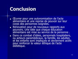 43
Conclusion
■ Œuvrer pour une autonomisation de l’acte
alimentaire et une reprise de pouvoir sur leur
corps des personnes soignées.
■ Rénovation pour de nouveaux rapports aux
pouvoirs. Une idée que chaque éducation
alimentaire est mise au service de la personne .
■ Dans ce combat d’idées, personnels hospitaliers,
ou acteurs paramédicaux, la famille, les adultes
et les enfants sont impliqués et deviennent actifs
pour renforcer la valeur éthique de l’acte
diététique.
 