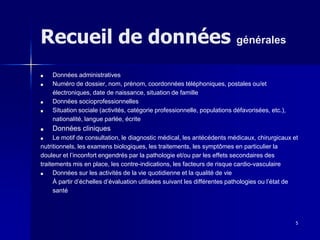 5
Recueil de données générales
■ Données administratives
■ Numéro de dossier, nom, prénom, coordonnées téléphoniques, postales ou/et
électroniques, date de naissance, situation de famille
■ Données socioprofessionnelles
■ Situation sociale (activités, catégorie professionnelle, populations défavorisées, etc.),
nationalité, langue parlée, écrite
■ Données cliniques
■ Le motif de consultation, le diagnostic médical, les antécédents médicaux, chirurgicaux et
nutritionnels, les examens biologiques, les traitements, les symptômes en particulier la
douleur et l’inconfort engendrés par la pathologie et/ou par les effets secondaires des
traitements mis en place, les contre-indications, les facteurs de risque cardio-vasculaire
■ Données sur les activités de la vie quotidienne et la qualité de vie
À partir d’échelles d’évaluation utilisées suivant les différentes pathologies ou l’état de
santé
 