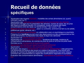 7
Recueil de données
spécifiques
1. Appréciation des moyens financiers : modalités des achats alimentaires (où, quand,
comment, avec qui ?)
2. Appréciation des habitudes pour la préparation et la consommation des aliments :
équipement ménager pour la préparation des aliments, nombre de repas, lieu de prise
des repas et conditions (seul(e), en compagnie), durée et horaires des repas,
consommations entre les repas, qui fait les achats ? Qui cuisine ? etc.
3. Ressentis lors de la prise alimentaire : plaisir ou contrainte, sentiment de faim ou de satiété,
préférences (goûts, aliments, etc.)
4. Niveau d’autonomie psychologique en collaboration avec un psychologue ou psychiatre
5. Présence d’un handicap pouvant avoir des répercussions ou des conséquences sur les
achats alimentaires, la préparation des repas, la façon de s’alimenter
6. Appréciation de l’activité physique ou sportive
7. Appréciation de la consommation de tabac : tentatives de sevrage, existence de
compensations alimentaires, de craintes de prise de poids et de prise de poids réelle
8. Données sur la connaissance de la personne soignée
9. Appréciation des attentes par rapport au problème nutritionnel
10. Appréciation des motivations, des croyances alimentaires
11. Évaluation des acquis (connaissances, compétences, représentations) des personnes.
Les personnes ont toujours des acquis en matière d’alimentation. Ces acquis sont
évalués au moment du diagnostic et pendant les consultations de suivi pour mesurer
l’évolution des comportements au regard des modifications négociées et souhaitées
12. Évaluation des consommations alimentaires : Quantitatives et qualitatives, chiffrées ou
non
 