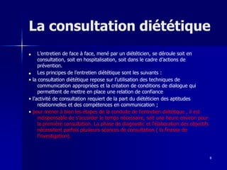 8
La consultation diététique
■ L’entretien de face à face, mené par un diététicien, se déroule soit en
consultation, soit en hospitalisation, soit dans le cadre d’actions de
prévention.
■ Les principes de l’entretien diététique sont les suivants :
• la consultation diététique repose sur l’utilisation des techniques de
communication appropriées et la création de conditions de dialogue qui
permettent de mettre en place une relation de confiance
• l’activité de consultation requiert de la part du diététicien des aptitudes
relationnelles et des compétences en communication ;
• pour mener à bien les étapes de la conduite de l’entretien diététique , il est
indispensable de s’accorder le temps nécessaire, soit une heure environ pour
la première consultation. La phase de diagnostic et l’élaboration des objectifs
nécessitent parfois plusieurs séances de consultation ( la finesse de
l’investigation).
 
