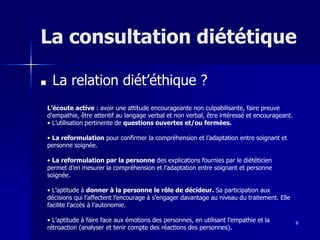 9
La consultation diététique
■ La relation diét’éthique ?
L’écoute active : avoir une attitude encourageante non culpabilisante, faire preuve
d’empathie, être attentif au langage verbal et non verbal, être intéressé et encourageant.
• L’utilisation pertinente de questions ouvertes et/ou fermées.
• La reformulation pour confirmer la compréhension et l’adaptation entre soignant et
personne soignée.
• La reformulation par la personne des explications fournies par le diététicien
permet d’en mesurer la compréhension et l’adaptation entre soignant et personne
soignée.
• L’aptitude à donner à la personne le rôle de décideur. Sa participation aux
décisions qui l’affectent l’encourage à s’engager davantage au niveau du traitement. Elle
facilite l’accès à l’autonomie.
• L’aptitude à faire face aux émotions des personnes, en utilisant l’empathie et la
rétroaction (analyser et tenir compte des réactions des personnes).
 