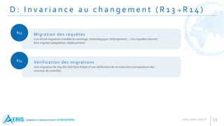 D : I n v a r i a n c e a u c h a n g e m e n t ( R 1 3  R 1 4 )
12
R13
Lors d’une migration (modèle du stockage, technologique, hébergement,…) les requêtes doivent
être migrées (adaptation, déplacement)
Migration des requêtes
R14
Une migration de requête doit faire l’objet d’une vérification de re-exécution (comparaison des
sommes de contrôle) .
Vérification des migrations
 
