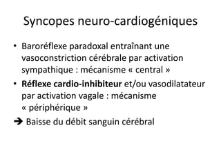 Syncopes neuro-cardiogéniques
• Baroréflexe paradoxal entraînant une
vasoconstriction cérébrale par activation
sympathique : mécanisme « central »
• Réflexe cardio-inhibiteur et/ou vasodilatateur
par activation vagale : mécanisme
« périphérique »
 Baisse du débit sanguin cérébral
 