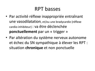 RPT basses
• Par activité réflexe inappropriée entraînant
une vasodilatation, et/ou une bradycardie (réflexe
cardio-inhibiteur) : va être déclenchée
ponctuellement par un « trigger »
• Par altération du système nerveux autonome
et échec du SN sympathique à élever les RPT :
situation chronique et non ponctuelle
 