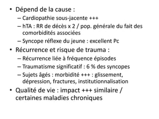• Dépend de la cause :
– Cardiopathie sous-jacente +++
– hTA : RR de décès x 2 / pop. générale du fait des
comorbidités associées
– Syncope réflexe du jeune : excellent Pc
• Récurrence et risque de trauma :
– Récurrence liée à fréquence épisodes
– Traumatisme significatif : 6 % des syncopes
– Sujets âgés : morbidité +++ : glissement,
dépression, fractures, institutionnalisation
• Qualité de vie : impact +++ similaire /
certaines maladies chroniques
 