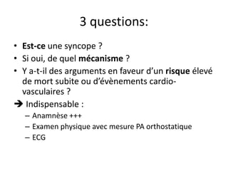 3 questions:
• Est-ce une syncope ?
• Si oui, de quel mécanisme ?
• Y a-t-il des arguments en faveur d’un risque élevé
de mort subite ou d’évènements cardio-
vasculaires ?
 Indispensable :
– Anamnèse +++
– Examen physique avec mesure PA orthostatique
– ECG
 