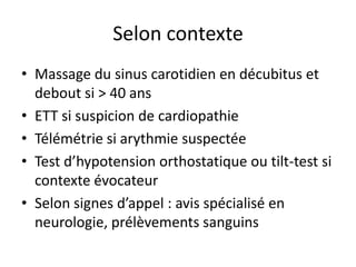 Selon contexte
• Massage du sinus carotidien en décubitus et
debout si > 40 ans
• ETT si suspicion de cardiopathie
• Télémétrie si arythmie suspectée
• Test d’hypotension orthostatique ou tilt-test si
contexte évocateur
• Selon signes d’appel : avis spécialisé en
neurologie, prélèvements sanguins
 