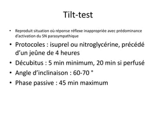Tilt-test
• Reproduit situation où réponse réflexe inappropriée avec prédominance
d’activation du SN parasympathique
• Protocoles : isuprel ou nitroglycérine, précédé
d’un jeûne de 4 heures
• Décubitus : 5 min minimum, 20 min si perfusé
• Angle d’inclinaison : 60-70 °
• Phase passive : 45 min maximum
 