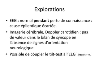 Explorations
• EEG : normal pendant perte de connaissance :
cause épileptique écartée.
• Imagerie cérébrale, Doppler carotidien : pas
de valeur dans le bilan de syncope en
l’absence de signes d’orientation
neurologique.
• Possible de coupler le tilt-test à l’EEG : intérêt +++.
 