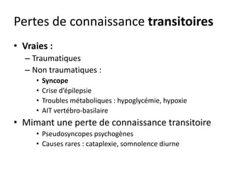 Pertes de connaissance transitoires
• Vraies :
– Traumatiques
– Non traumatiques :
• Syncope
• Crise d’épilepsie
• Troubles métaboliques : hypoglycémie, hypoxie
• AIT vertébro-basilaire
• Mimant une perte de connaissance transitoire
• Pseudosyncopes psychogènes
• Causes rares : cataplexie, somnolence diurne
 