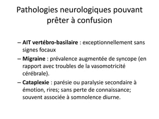 Pathologies neurologiques pouvant
prêter à confusion
– AIT vertébro-basilaire : exceptionnellement sans
signes focaux
– Migraine : prévalence augmentée de syncope (en
rapport avec troubles de la vasomotricité
cérébrale).
– Cataplexie : parésie ou paralysie secondaire à
émotion, rires; sans perte de connaissance;
souvent associée à somnolence diurne.
 