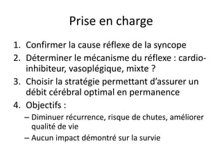 Prise en charge
1. Confirmer la cause réflexe de la syncope
2. Déterminer le mécanisme du réflexe : cardio-
inhibiteur, vasoplégique, mixte ?
3. Choisir la stratégie permettant d’assurer un
débit cérébral optimal en permanence
4. Objectifs :
– Diminuer récurrence, risque de chutes, améliorer
qualité de vie
– Aucun impact démontré sur la survie
 