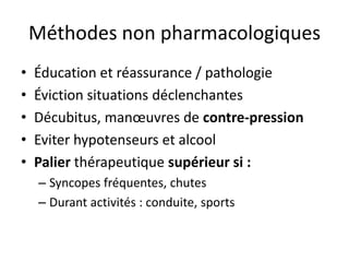 Méthodes non pharmacologiques
• Éducation et réassurance / pathologie
• Éviction situations déclenchantes
• Décubitus, manœuvres de contre-pression
• Eviter hypotenseurs et alcool
• Palier thérapeutique supérieur si :
– Syncopes fréquentes, chutes
– Durant activités : conduite, sports
 