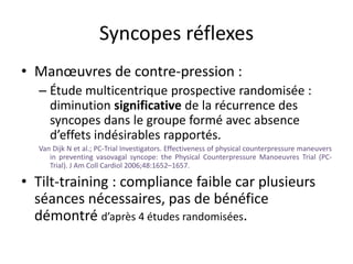 Syncopes réflexes
• Manœuvres de contre-pression :
– Étude multicentrique prospective randomisée :
diminution significative de la récurrence des
syncopes dans le groupe formé avec absence
d’effets indésirables rapportés.
Van Dijk N et al.; PC-Trial Investigators. Effectiveness of physical counterpressure maneuvers
in preventing vasovagal syncope: the Physical Counterpressure Manoeuvres Trial (PC-
Trial). J Am Coll Cardiol 2006;48:1652–1657.
• Tilt-training : compliance faible car plusieurs
séances nécessaires, pas de bénéfice
démontré d’après 4 études randomisées.
 