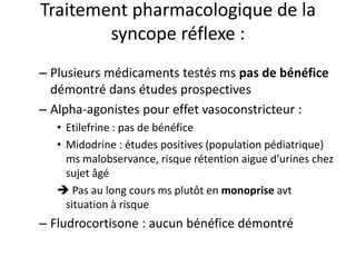 Traitement pharmacologique de la
syncope réflexe :
– Plusieurs médicaments testés ms pas de bénéfice
démontré dans études prospectives
– Alpha-agonistes pour effet vasoconstricteur :
• Etilefrine : pas de bénéfice
• Midodrine : études positives (population pédiatrique)
ms malobservance, risque rétention aigue d’urines chez
sujet âgé
 Pas au long cours ms plutôt en monoprise avt
situation à risque
– Fludrocortisone : aucun bénéfice démontré
 