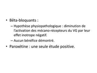• Bêta-bloquants :
– Hypothèse physiopathologique : diminution de
l’activation des mécano-récepteurs du VG par leur
effet inotrope négatif.
– Aucun bénéfice démontré.
• Paroxétine : une seule étude positive.
 