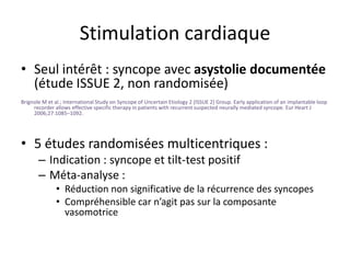 Stimulation cardiaque
• Seul intérêt : syncope avec asystolie documentée
(étude ISSUE 2, non randomisée)
Brignole M et al.; International Study on Syncope of Uncertain Etiology 2 (ISSUE 2) Group. Early application of an implantable loop
recorder allows effective specific therapy in patients with recurrent suspected neurally mediated syncope. Eur Heart J
2006;27:1085–1092.
• 5 études randomisées multicentriques :
– Indication : syncope et tilt-test positif
– Méta-analyse :
• Réduction non significative de la récurrence des syncopes
• Compréhensible car n’agit pas sur la composante
vasomotrice
 