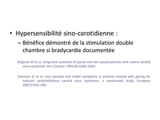 • Hypersensibilité sino-carotidienne :
– Bénéfice démontré de la stimulation double
chambre si bradycardie documentée
Brignole M et al. Long-term outcome of paced and non paced patients with severe carotid
sinus syndrome. Am J Cardiol 1992;69:1039–1043.
Claesson JE et al. Less syncope and milder symptoms in patients treated with pacing for
induced cardioinhibitory carotid sinus syndrome: a randomized study. Europace
2007;9:932–936.
 