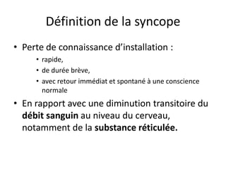 Définition de la syncope
• Perte de connaissance d’installation :
• rapide,
• de durée brève,
• avec retour immédiat et spontané à une conscience
normale
• En rapport avec une diminution transitoire du
débit sanguin au niveau du cerveau,
notamment de la substance réticulée.
 