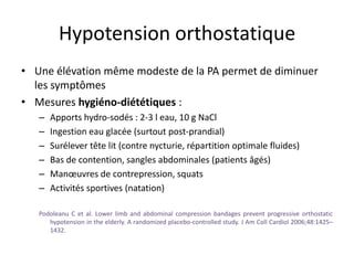 Hypotension orthostatique
• Une élévation même modeste de la PA permet de diminuer
les symptômes
• Mesures hygiéno-diététiques :
– Apports hydro-sodés : 2-3 l eau, 10 g NaCl
– Ingestion eau glacée (surtout post-prandial)
– Surélever tête lit (contre nycturie, répartition optimale fluides)
– Bas de contention, sangles abdominales (patients âgés)
– Manœuvres de contrepression, squats
– Activités sportives (natation)
Podoleanu C et al. Lower limb and abdominal compression bandages prevent progressive orthostatic
hypotension in the elderly. A randomized placebo-controlled study. J Am Coll Cardiol 2006;48:1425–
1432.
 