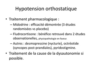Hypotension orthostatique
• Traitement pharmacologique :
– Midodrine : efficacité démontrée (3 études
randomisées vs placebo)
– Fludrocortisone : bénéfice retrouvé dans 2 études
observationelles, physiopathologie en faveur.
– Autres : desmopressine (nycturie), octréotide
(syncopes post-prandiales), pyridostigmine.
• Traitement de la cause de la dysautonomie si
possible.
 