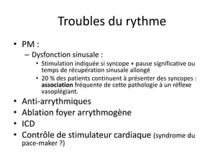Troubles du rythme
• PM :
– Dysfonction sinusale :
• Stimulation indiquée si syncope + pause significative ou
temps de récupération sinusale allongé
• 20 % des patients continuent à présenter des syncopes :
association fréquente de cette pathologie à un réflexe
vasoplégiant.
• Anti-arrythmiques
• Ablation foyer arrythmogène
• ICD
• Contrôle de stimulateur cardiaque (syndrome du
pace-maker ?)
 