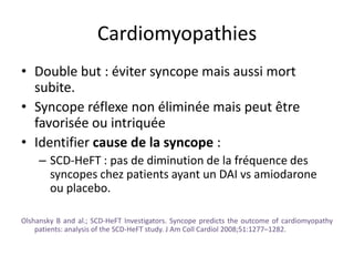 Cardiomyopathies
• Double but : éviter syncope mais aussi mort
subite.
• Syncope réflexe non éliminée mais peut être
favorisée ou intriquée
• Identifier cause de la syncope :
– SCD-HeFT : pas de diminution de la fréquence des
syncopes chez patients ayant un DAI vs amiodarone
ou placebo.
Olshansky B and al.; SCD-HeFT Investigators. Syncope predicts the outcome of cardiomyopathy
patients: analysis of the SCD-HeFT study. J Am Coll Cardiol 2008;51:1277–1282.
 