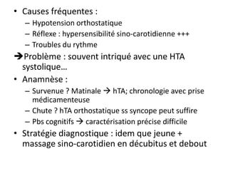 • Causes fréquentes :
– Hypotension orthostatique
– Réflexe : hypersensibilité sino-carotidienne +++
– Troubles du rythme
Problème : souvent intriqué avec une HTA
systolique…
• Anamnèse :
– Survenue ? Matinale  hTA; chronologie avec prise
médicamenteuse
– Chute ? hTA orthostatique ss syncope peut suffire
– Pbs cognitifs  caractérisation précise difficile
• Stratégie diagnostique : idem que jeune +
massage sino-carotidien en décubitus et debout
 