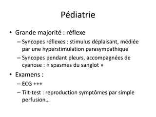 Pédiatrie
• Grande majorité : réflexe
– Syncopes réflexes : stimulus déplaisant, médiée
par une hyperstimulation parasympathique
– Syncopes pendant pleurs, accompagnées de
cyanose : « spasmes du sanglot »
• Examens :
– ECG +++
– Tilt-test : reproduction symptômes par simple
perfusion…
 