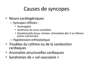 Causes de syncopes
• Neuro-cardiogéniques
– Syncopes réflexes :
• Vasovagales
• Syndrome du sinus carotidien
• Situationnelle (toux, miction, stimulation des V ou IXèmes
paires crâniennes)
– Hypotension orthostatique
• Troubles du rythme ou de la conduction
cardiaques
• Anomalies structurelles cardiaques
• Syndromes de « vol vasculaire »
 