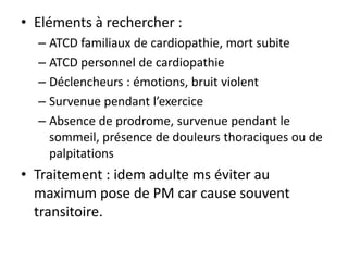 • Eléments à rechercher :
– ATCD familiaux de cardiopathie, mort subite
– ATCD personnel de cardiopathie
– Déclencheurs : émotions, bruit violent
– Survenue pendant l’exercice
– Absence de prodrome, survenue pendant le
sommeil, présence de douleurs thoraciques ou de
palpitations
• Traitement : idem adulte ms éviter au
maximum pose de PM car cause souvent
transitoire.
 